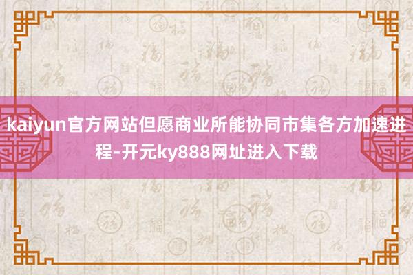 kaiyun官方网站但愿商业所能协同市集各方加速进程-开元ky888网址进入下载