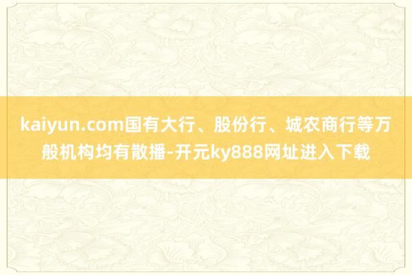 kaiyun.com国有大行、股份行、城农商行等万般机构均有散播-开元ky888网址进入下载