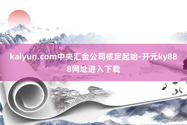 kaiyun.com中央汇金公司核定起始-开元ky888网址进入下载