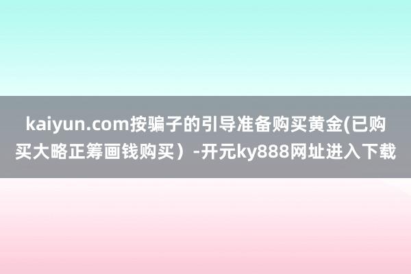 kaiyun.com按骗子的引导准备购买黄金(已购买大略正筹画钱购买）-开元ky888网址进入下载
