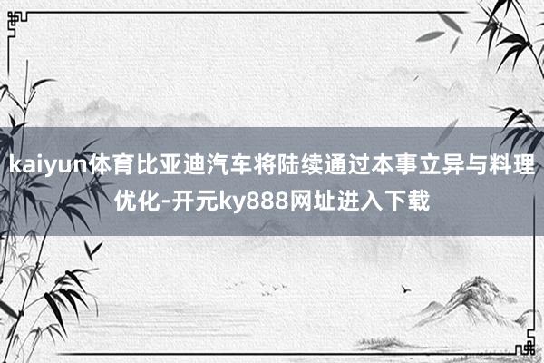 kaiyun体育比亚迪汽车将陆续通过本事立异与料理优化-开元ky888网址进入下载