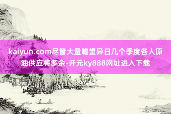 kaiyun.com尽管大量瞻望异日几个季度各人原油供应将多余-开元ky888网址进入下载