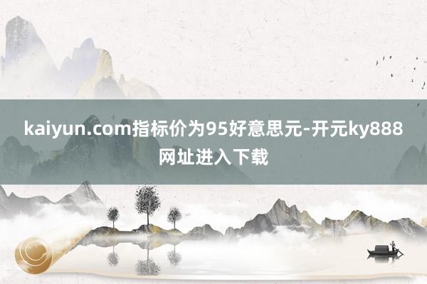 kaiyun.com指标价为95好意思元-开元ky888网址进入下载