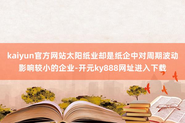 kaiyun官方网站太阳纸业却是纸企中对周期波动影响较小的企业-开元ky888网址进入下载