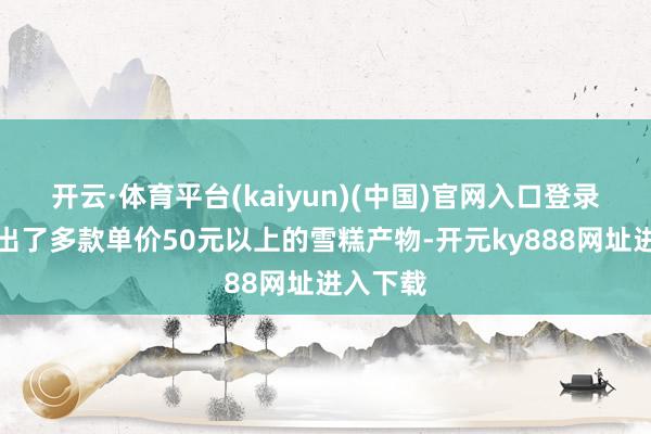 开云·体育平台(kaiyun)(中国)官网入口登录络续推出了多款单价50元以上的雪糕产物-开元ky888网址进入下载