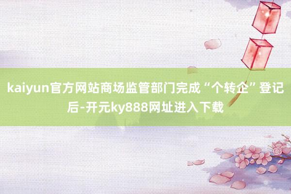 kaiyun官方网站商场监管部门完成“个转企”登记后-开元ky888网址进入下载