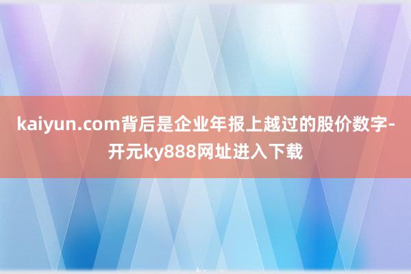 kaiyun.com背后是企业年报上越过的股价数字-开元ky888网址进入下载