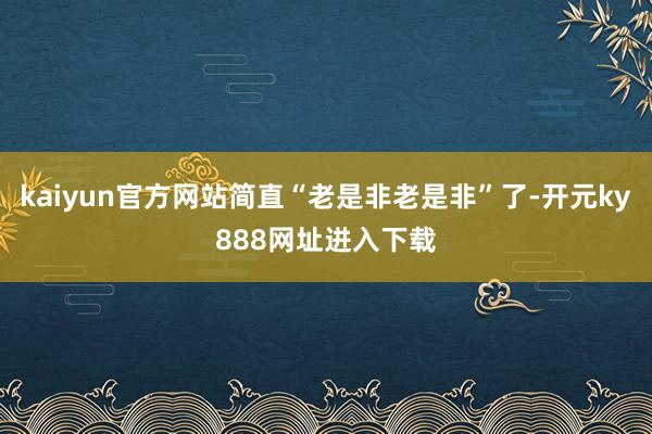 kaiyun官方网站简直“老是非老是非”了-开元ky888网址进入下载
