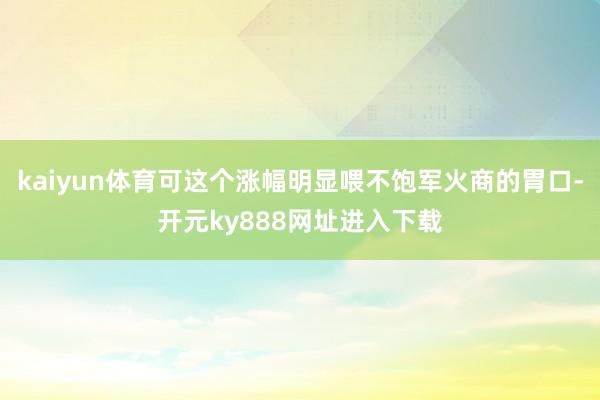 kaiyun体育可这个涨幅明显喂不饱军火商的胃口-开元ky888网址进入下载
