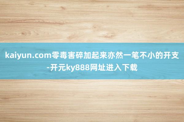 kaiyun.com零毒害碎加起来亦然一笔不小的开支-开元ky888网址进入下载