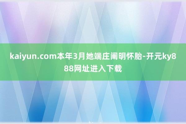 kaiyun.com本年3月她端庄阐明怀胎-开元ky888网址进入下载