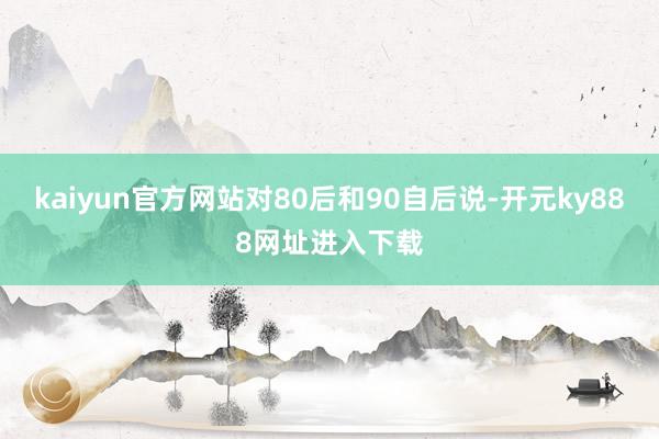 kaiyun官方网站对80后和90自后说-开元ky888网址进入下载