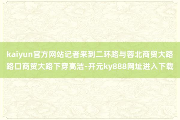 kaiyun官方网站记者来到二环路与蓉北商贸大路路口商贸大路下穿高洁-开元ky888网址进入下载