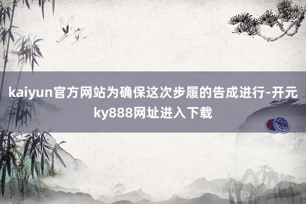 kaiyun官方网站为确保这次步履的告成进行-开元ky888网址进入下载