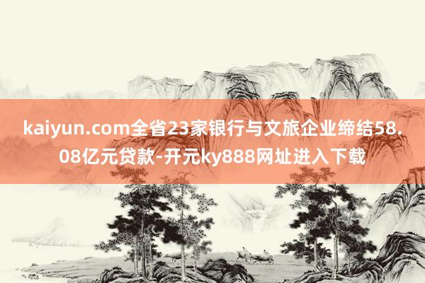 kaiyun.com全省23家银行与文旅企业缔结58.08亿元贷款-开元ky888网址进入下载
