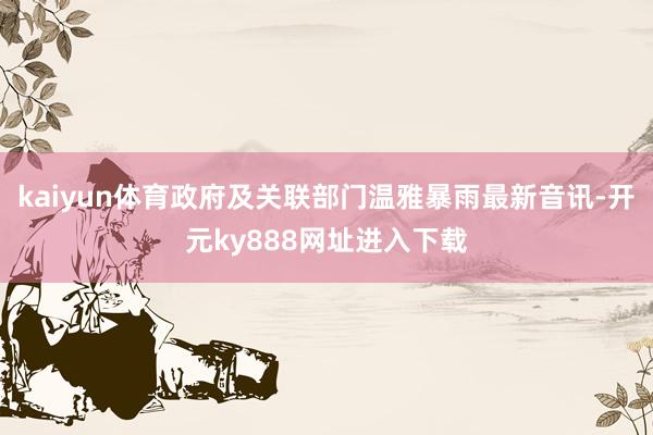 kaiyun体育政府及关联部门温雅暴雨最新音讯-开元ky888网址进入下载