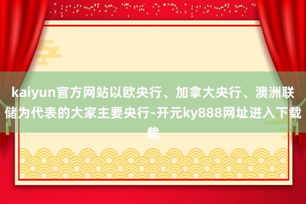 kaiyun官方网站以欧央行、加拿大央行、澳洲联储为代表的大家主要央行-开元ky888网址进入下载