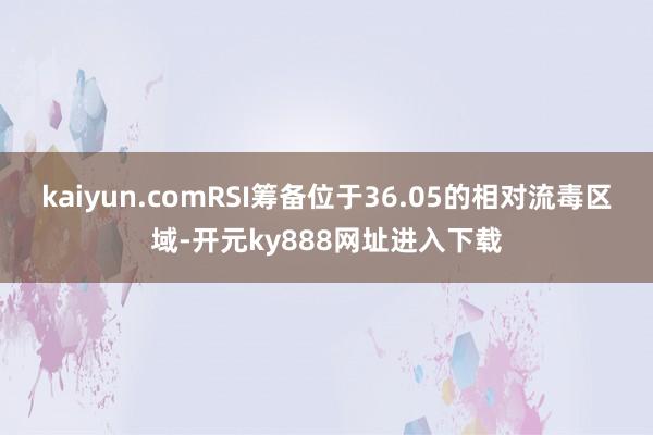 kaiyun.comRSI筹备位于36.05的相对流毒区域-开元ky888网址进入下载
