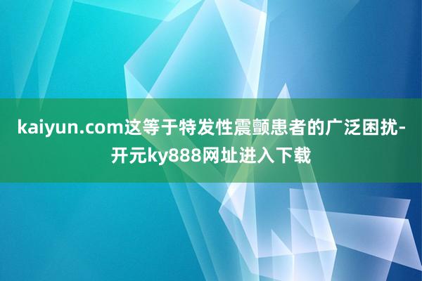 kaiyun.com这等于特发性震颤患者的广泛困扰-开元ky888网址进入下载