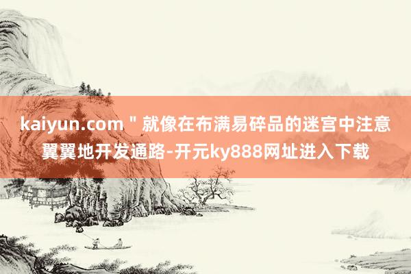 kaiyun.com＂就像在布满易碎品的迷宫中注意翼翼地开发通路-开元ky888网址进入下载