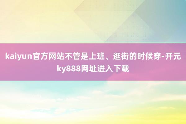 kaiyun官方网站不管是上班、逛街的时候穿-开元ky888网址进入下载