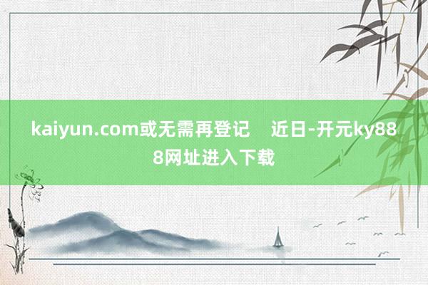 kaiyun.com或无需再登记    近日-开元ky888网址进入下载