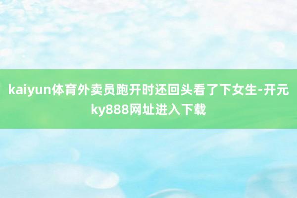 kaiyun体育外卖员跑开时还回头看了下女生-开元ky888网址进入下载