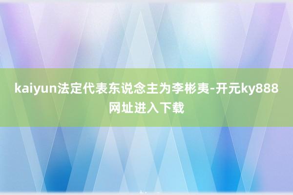 kaiyun法定代表东说念主为李彬夷-开元ky888网址进入下载