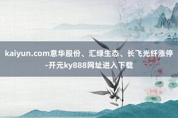 kaiyun.com意华股份、汇绿生态、长飞光纤涨停-开元ky888网址进入下载