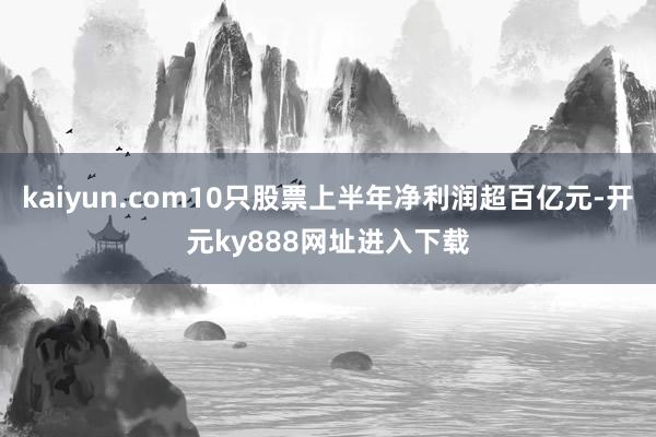 kaiyun.com10只股票上半年净利润超百亿元-开元ky888网址进入下载