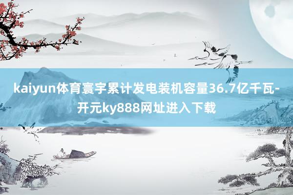 kaiyun体育寰宇累计发电装机容量36.7亿千瓦-开元ky888网址进入下载