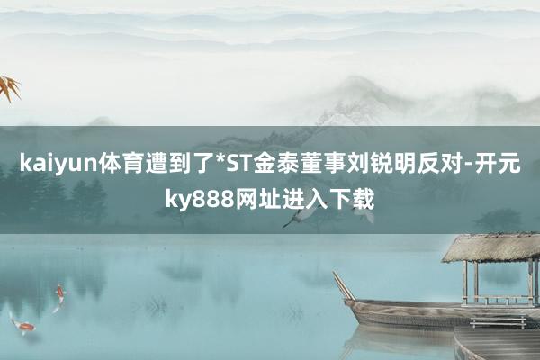 kaiyun体育遭到了*ST金泰董事刘锐明反对-开元ky888网址进入下载