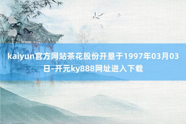 kaiyun官方网站茶花股份开垦于1997年03月03日-开元ky888网址进入下载