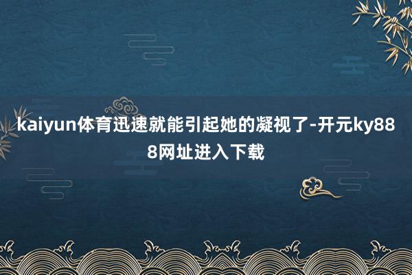 kaiyun体育迅速就能引起她的凝视了-开元ky888网址进入下载