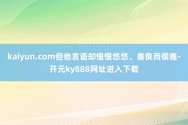 kaiyun.com但他言语却慢慢悠悠、善良而儒雅-开元ky888网址进入下载