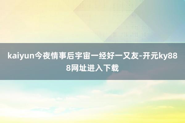 kaiyun今夜情事后宇宙一经好一又友-开元ky888网址进入下载
