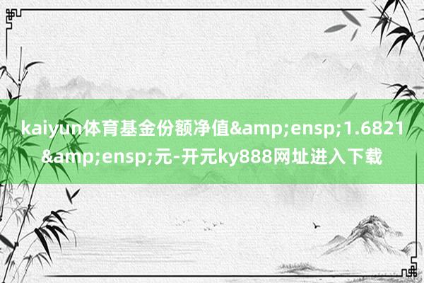 kaiyun体育基金份额净值 1.6821 元-开元ky888网址进入下载