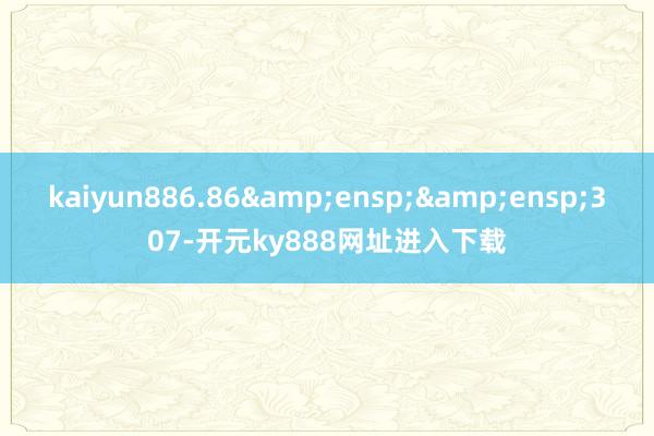 kaiyun886.86&ensp;&ensp;307-开元ky888网址进入下载