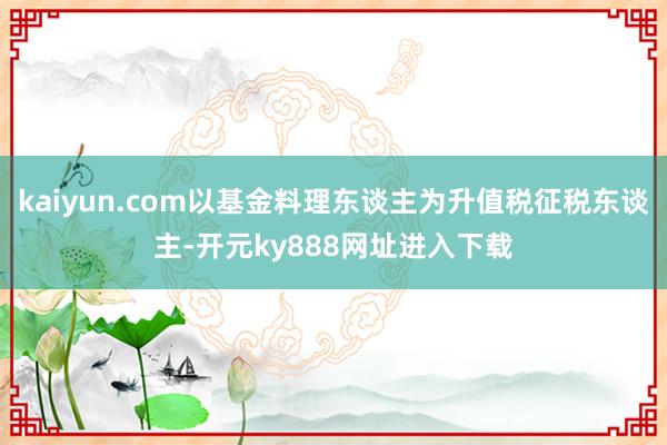 kaiyun.com以基金料理东谈主为升值税征税东谈主-开元ky888网址进入下载