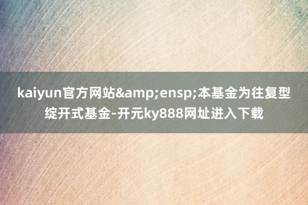 kaiyun官方网站 本基金为往复型绽开式基金-开元ky888网址进入下载