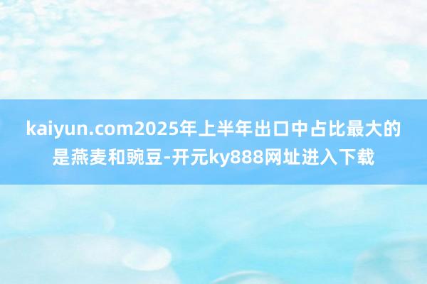 kaiyun.com2025年上半年出口中占比最大的是燕麦和豌豆-开元ky888网址进入下载