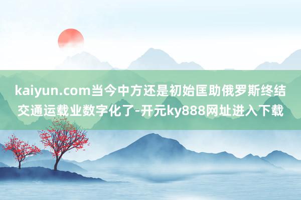 kaiyun.com当今中方还是初始匡助俄罗斯终结交通运载业数字化了-开元ky888网址进入下载