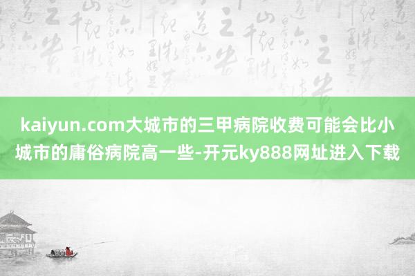 kaiyun.com大城市的三甲病院收费可能会比小城市的庸俗病院高一些-开元ky888网址进入下载