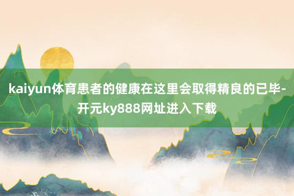 kaiyun体育患者的健康在这里会取得精良的已毕-开元ky888网址进入下载