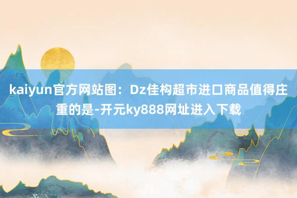 kaiyun官方网站图：Dz佳构超市进口商品值得庄重的是-开元ky888网址进入下载
