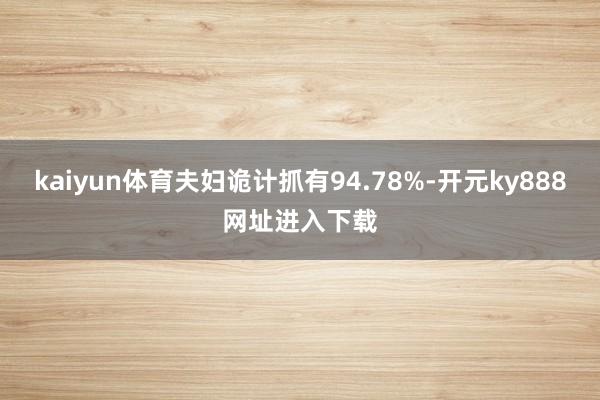 kaiyun体育夫妇诡计抓有94.78%-开元ky888网址进入下载