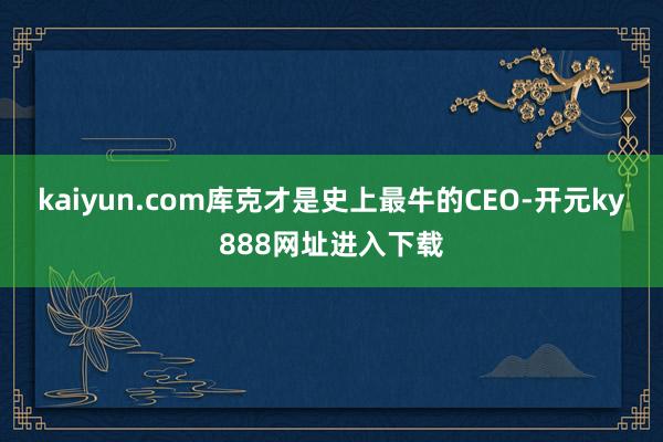 kaiyun.com库克才是史上最牛的CEO-开元ky888网址进入下载