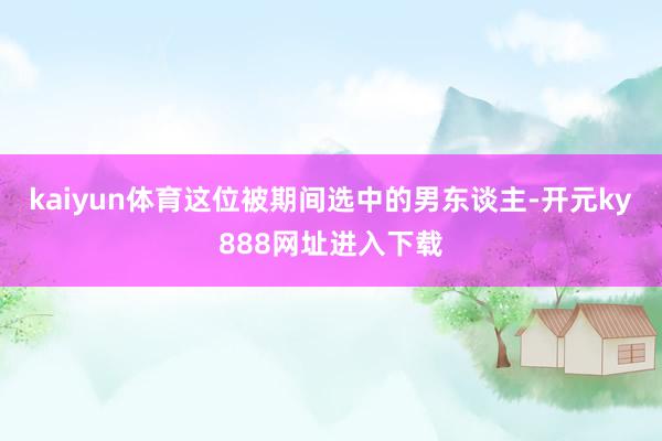 kaiyun体育这位被期间选中的男东谈主-开元ky888网址进入下载