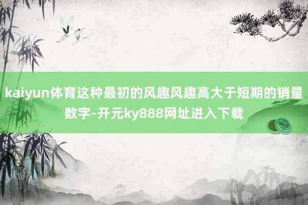 kaiyun体育这种最初的风趣风趣高大于短期的销量数字-开元ky888网址进入下载