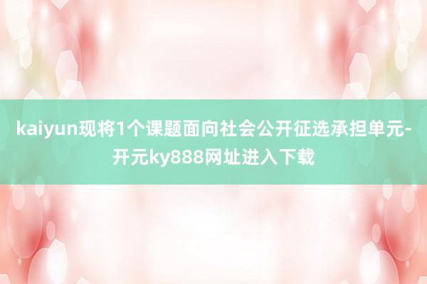kaiyun现将1个课题面向社会公开征选承担单元-开元ky888网址进入下载